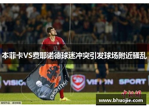 本菲卡VS费耶诺德球迷冲突引发球场附近骚乱